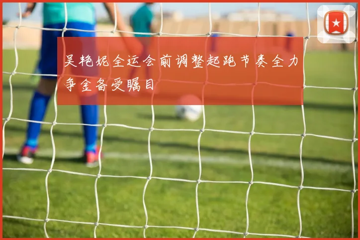 吴艳妮全运会前调整起跑节奏全力争金备受瞩目