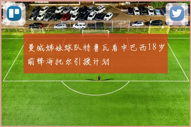 曼城姊妹球队特鲁瓦看中巴西18岁前锋海托尔引援计划
