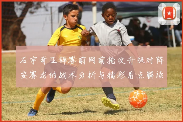 石宇奇亚锦赛前网前抢攻升级对阵安赛龙的战术分析与精彩看点解读