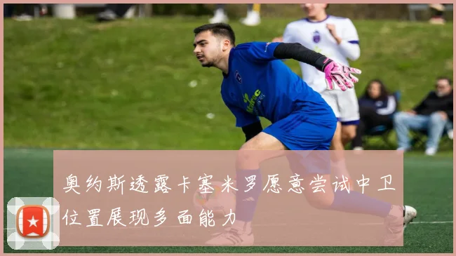 奥约斯透露卡塞米罗愿意尝试中卫位置展现多面能力