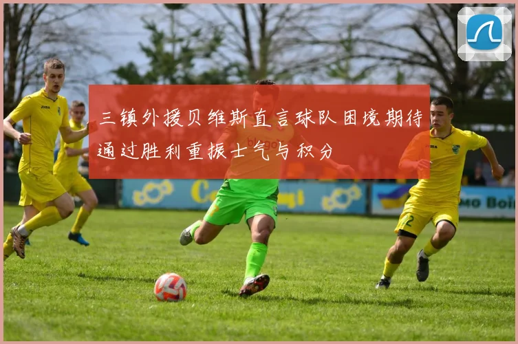 三镇外援贝维斯直言球队困境期待通过胜利重振士气与积分